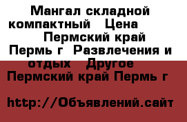 Мангал складной компактный › Цена ­ 3 500 - Пермский край, Пермь г. Развлечения и отдых » Другое   . Пермский край,Пермь г.